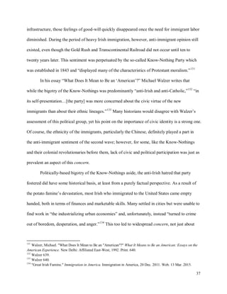 37
infrastructure, those feelings of good-will quickly disappeared once the need for immigrant labor
diminished. During the period of heavy Irish immigration, however, anti-immigrant opinion still
existed, even though the Gold Rush and Transcontinental Railroad did not occur until ten to
twenty years later. This sentiment was perpetuated by the so-called Know-Nothing Party which
was established in 1843 and “displayed many of the characteristics of Protestant moralism.”131
In his essay “What Does It Mean to Be an ‘American’?” Michael Walzer writes that
while the bigotry of the Know-Nothings was predominantly “anti-Irish and anti-Catholic,”132
“in
its self-presentation…[the party] was more concerned about the civic virtue of the new
immigrants than about their ethnic lineages.”133
Many historians would disagree with Walzer’s
assessment of this political group, yet his point on the importance of civic identity is a strong one.
Of course, the ethnicity of the immigrants, particularly the Chinese, definitely played a part in
the anti-immigrant sentiment of the second wave; however, for some, like the Know-Nothings
and their colonial revolutionaries before them, lack of civic and political participation was just as
prevalent an aspect of this concern.
Politically-based bigotry of the Know-Nothings aside, the anti-Irish hatred that party
fostered did have some historical basis, at least from a purely factual perspective. As a result of
the potato famine’s devastation, most Irish who immigrated to the United States came empty
handed, both in terms of finances and marketable skills. Many settled in cities but were unable to
find work in “the industrializing urban economies” and, unfortunately, instead “turned to crime
out of boredom, desperation, and anger.”134
This too led to widespread concern, not just about
131
Walzer, Michael. "What Does It Mean to Be an "American"?" What It Means to Be an American: Essays on the
American Experience. New Delhi: Affiliated East-West, 1992. Print. 640.
132
Walzer 639.
133
Walzer 640.
134
"Great Irish Famine." Immigration in America. Immigration in America, 20 Dec. 2011. Web. 13 Mar. 2015.
 