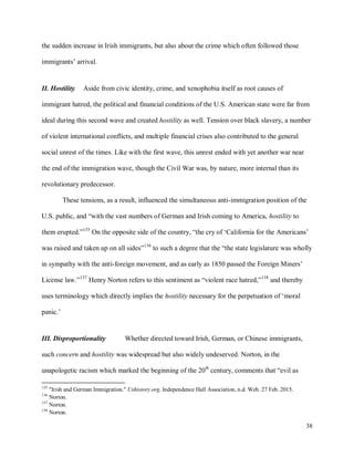 38
the sudden increase in Irish immigrants, but also about the crime which often followed those
immigrants’ arrival.
II. Hostility Aside from civic identity, crime, and xenophobia itself as root causes of
immigrant hatred, the political and financial conditions of the U.S. American state were far from
ideal during this second wave and created hostility as well. Tension over black slavery, a number
of violent international conflicts, and multiple financial crises also contributed to the general
social unrest of the times. Like with the first wave, this unrest ended with yet another war near
the end of the immigration wave, though the Civil War was, by nature, more internal than its
revolutionary predecessor.
These tensions, as a result, influenced the simultaneous anti-immigration position of the
U.S. public, and “with the vast numbers of German and Irish coming to America, hostility to
them erupted.”135
On the opposite side of the country, “the cry of ‘California for the Americans’
was raised and taken up on all sides”136
to such a degree that the “the state legislature was wholly
in sympathy with the anti-foreign movement, and as early as 1850 passed the Foreign Miners’
License law.”137
Henry Norton refers to this sentiment as “violent race hatred,”138
and thereby
uses terminology which directly implies the hostility necessary for the perpetuation of ‘moral
panic.’
III. Disproportionality Whether directed toward Irish, German, or Chinese immigrants,
such concern and hostility was widespread but also widely undeserved. Norton, in the
unapologetic racism which marked the beginning of the 20th
century, comments that “evil as
135
"Irish and German Immigration." Ushistory.org. Independence Hall Association, n.d. Web. 27 Feb. 2015.
136
Norton.
137
Norton.
138
Norton.
 