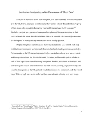 4
Introduction: Immigration and the Phenomenon of ‘Moral Panic’
Everyone in the United States is an immigrant, or at least used to be. Scholars believe that
even the U.S. Native Americans came from elsewhere and are actually descended from “a group
of East Asians who crossed the Bering Sea via a land bridge perhaps 16,500 years ago.”1
Similarly, everyone has experienced measures of prejudice and bigotry at some time in their
lives—whether that hatred was directed toward them or at someone else—and the phenomenon
of ‘moral panic’ is merely one step further down on the anxiety spectrum.
Despite immigration’s existence as a shared experience in the U.S. context, such deep
hostility toward immigrants has historically flourished and unfortunately continues, even today.
As immigration to the U.S. occurs in repeated cycles—most often referred to as waves—public
anti-immigrant sentiment has likewise increased, decreased, and increased again in relation to
each of these repetitive waves of incoming immigrants. Thinkers well-versed in the subject hold
that ‘moral panic’ occurs when a situation is met with concern, hostility, disproportionality, and
volatility. Immigration to the U.S. certainly resulted in tensions of a similar sort, such that ‘moral
panic’ followed each wave as one ended and then occurred again when the next wave began.
1
Handwerk, Brian. ""Great Surprise"-Native Americans Have West Eurasian Origins." National Geographic.
National Geographic Society, 22 Nov. 2013. Web. 11 Mar. 2015.
 