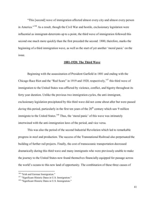 41
“This [second] wave of immigration affected almost every city and almost every person
in America.”146
As a result, though the Civil War and hostile, exclusionary legislation were
influential as immigrant-deterrents up to a point, the third wave of immigration followed this
second one much more quickly than the first preceded the second. 1880, therefore, marks the
beginning of a third immigration wave, as well as the start of yet another ‘moral panic’ on the
issue.
1881-1920: The Third Wave
Beginning with the assassination of President Garfield in 1881 and ending with the
Chicago Race Riot and the “Red Scare” in 1919 and 1920, respectively,147
this third wave of
immigration to the United States was afflicted by violence, conflict, and bigotry throughout its
forty year duration. Unlike the previous two immigration cycles, the anti-immigrant,
exclusionary legislation precipitated by this third wave did not come about after but were passed
during this period, particularly in the first ten years of the 20th
century which saw 9 million
immigrate to the United States.148
Thus, the ‘moral panic’ of this wave was intimately
intertwined with the anti-immigration laws of the period, and vice versa.
This was also the period of the second Industrial Revolution which led to remarkable
progress in steel and production. The success of the Transnational Railroad also perpetuated the
building of further rail projects. Finally, the cost of transoceanic transportation decreased
dramatically during this third wave and many immigrants who were previously unable to make
the journey to the United States now found themselves financially equipped for passage across
the world’s oceans to this new land of opportunity. The combination of these three causes of
146
"Irish and German Immigration."
147
"Significant Historic Dates in U.S. Immigration."
148
"Significant Historic Dates in U.S. Immigration."
 