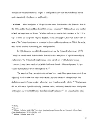 42
immigration influenced historical heights of immigrant influx which in turn furthered ‘moral
panic’-inducing levels of concern and hostility.
I. Concern Most immigrants of this period came either from Europe—the North and West in
the 1880s, and the South and East from 1890 onward—or Japan.149
Additionally, a large number
of both Jewish persons and Roman Catholics made the permanent choice to move to the U.S. in
hope of better life and greater religious freedom. These demographics, however, include little-to-
none of the Chinese immigrants so pervasive in the second immigration wave. This is due to the
third wave’s first two exclusionary, anti-immigrant laws.
In 1882, Congress passed the Immigration Act and the Chinese Exclusion Act (CEA).
Though the latter is much more infamous than the former, both pieces of legislation are highly
exclusionary. The first not only implemented a new arrivals tax of $.50, but also banned
“‘convicts (except those convicted of political offenses), lunatics, idiots and persons likely to
become public charges’ from entering the U.S.”150
The second of these two anti-immigrant laws “was enacted in response to economic fears,
especially on the West Coast, where native-born Americans attributed unemployment and
declining wages to Chinese workers whom they also viewed as racially inferior.”151
Furthermore,
this act, which was signed in to law by President Arthur, “effectively halted Chinese immigration
for ten years and prohibited Chinese from becoming US citizens.”152
Six years after this initial
149
Shirley.
150
Rowen.
151
"Chinese Exclusion Act (1882)." Aspiration, Acculturation, and Impact. Harvard University Library Open
Collections Program, n.d. Web. 13 Mar. 2015.
152
"Chinese Exclusion Act (1882)."
 