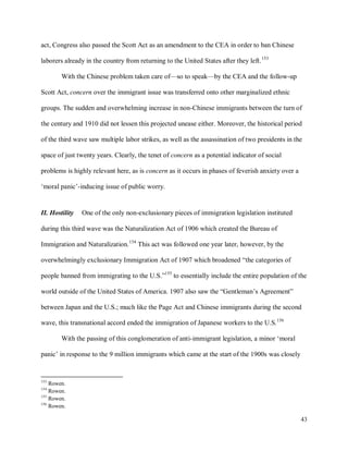 43
act, Congress also passed the Scott Act as an amendment to the CEA in order to ban Chinese
laborers already in the country from returning to the United States after they left.153
With the Chinese problem taken care of—so to speak—by the CEA and the follow-up
Scott Act, concern over the immigrant issue was transferred onto other marginalized ethnic
groups. The sudden and overwhelming increase in non-Chinese immigrants between the turn of
the century and 1910 did not lessen this projected unease either. Moreover, the historical period
of the third wave saw multiple labor strikes, as well as the assassination of two presidents in the
space of just twenty years. Clearly, the tenet of concern as a potential indicator of social
problems is highly relevant here, as is concern as it occurs in phases of feverish anxiety over a
‘moral panic’-inducing issue of public worry.
II. Hostility One of the only non-exclusionary pieces of immigration legislation instituted
during this third wave was the Naturalization Act of 1906 which created the Bureau of
Immigration and Naturalization.154
This act was followed one year later, however, by the
overwhelmingly exclusionary Immigration Act of 1907 which broadened “the categories of
people banned from immigrating to the U.S.”155
to essentially include the entire population of the
world outside of the United States of America. 1907 also saw the “Gentleman’s Agreement”
between Japan and the U.S.; much like the Page Act and Chinese immigrants during the second
wave, this transnational accord ended the immigration of Japanese workers to the U.S.156
With the passing of this conglomeration of anti-immigrant legislation, a minor ‘moral
panic’ in response to the 9 million immigrants which came at the start of the 1900s was closely
153
Rowen.
154
Rowen.
155
Rowen.
156
Rowen.
 