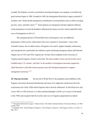 44
avoided. Nevertheless, hostility toward those incoming foreigners was rampant, even before the
great increase began in 1900. Founded in 1894, the Immigration Restriction League consisted of
members who “believed that immigration contributed to social problems such as urban crowding,
poverty, crime, and labor unrest.”157
Such opinions on immigrants and their apparent influence
on the production of social ills doubtless influenced the intense hostility which marked this third
wave of immigration to the U.S.
The emerging theories of Social Darwinism and Eugenics were yet additional
perpetuators of the hostility which lead to this wave’s period of ‘moral panic.’ Later in the
twentieth century, the so-called science of Eugenics was used to support multiple exclusionary,
anti-immigrant laws, particularly the infamous, quota-instituting Emergency Quota and National
Origins Acts of 1921 and 1924, respectively. On this, Paul Lombardo of the University of
Virginia and the Eugenics Archive writes that “the sheer number of new arrivals [in this wave]
troubled many U.S. citizens” such that “as the numbers of immigrants increased, eugenicists
allied themselves with other interest groups to provide biological arguments to support
immigration restriction.”158
III. Disproportionality By the end of World War II, the popularity and credibility of the
Eugenics movement decreased dramatically and many of its supporters turned away from the
exclusionary law of the 1920s which Eugenics had so heavily influenced. As this third wave only
covers 1881 to 1920, however, it is often said that hindsight is 20/20, so it is easy to look ahead
to the 1950s and recognize that the hostility and concern Eugenics perpetrated was indeed
157
"Immigration Restriction League." GilderLehrman. The Gilder Lehrman Institute of American History, n.d. Web.
14 Mar. 2015.
158
Lombardo, Paul. "Social Origins of Eugenics." Social Origins of Eugenics. The Eugenics Archive, n.d. Web. 14
Mar. 2015.
 