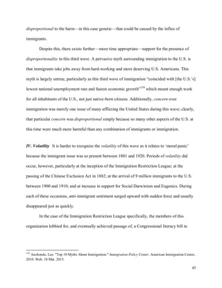 45
disproportional to the harm—in this case genetic—that could be caused by the influx of
immigrants.
Despite this, there exists further—more time appropriate—support for the presence of
disproportionality in this third wave. A pervasive myth surrounding immigration to the U.S. is
that immigrants take jobs away from hard-working and more deserving U.S. Americans. This
myth is largely untrue, particularly as this third wave of immigration “coincided with [the U.S.’s]
lowest national unemployment rate and fastest economic growth”159
which meant enough work
for all inhabitants of the U.S., not just native-born citizens. Additionally, concern over
immigration was merely one issue of many afflicting the United States during this wave; clearly,
that particular concern was disproportional simply because so many other aspects of the U.S. at
this time were much more harmful than any combination of immigrants or immigration.
IV. Volatility It is harder to recognize the volatility of this wave as it relates to ‘moral panic’
because the immigrant issue was so present between 1881 and 1920. Periods of volatility did
occur, however, particularly at the inception of the Immigration Restriction League; at the
passing of the Chinese Exclusion Act in 1882; at the arrival of 9 million immigrants to the U.S.
between 1900 and 1910; and at increase in support for Social Darwinism and Eugenics. During
each of these occasions, anti-immigrant sentiment surged upward with sudden force and usually
disappeared just as quickly.
In the case of the Immigration Restriction League specifically, the members of this
organization lobbied for, and eventually achieved passage of, a Congressional literacy bill in
159
Anchondo, Leo. "Top 10 Myths About Immigration." Immigration Policy Center. American Immigration Center,
2010. Web. 10 Mar. 2015.
 