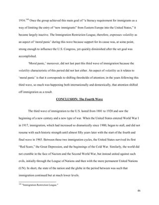 46
1916.160
Once the group achieved this main goal of “a literacy requirement for immigrants as a
way of limiting the entry of “new immigrants” from Eastern Europe into the United States,” it
became largely inactive. The Immigration Restriction League, therefore, expresses volatility as
an aspect of ‘moral panic’ during this wave because support for its cause was, at some point,
strong enough to influence the U.S. Congress, yet quickly diminished after the set goal was
accomplished.
‘Moral panic,’ moreover, did not last past this third wave of immigration because the
volatility characteristic of this period did not last either. An aspect of volatility as it relates to
‘moral panic’ is that it corresponds to shifting thresholds of attention; in the years following this
third wave, so much was happening both internationally and domestically, that attention shifted
off immigration as a result.
CONCLUSION: The Fourth Wave
The third wave of immigration to the U.S. lasted from 1881 to 1920 and saw the
beginning of a new century and a new type of war. When the United States entered World War I
in 1917, immigration, which had increased so dramatically since 1900, began to stall, and did not
resume with such historic strength until almost fifty years later with the start of the fourth and
final wave in 1965. Between these two immigration cycles, the United States survived its first
“Red Scare,” the Great Depression, and the beginnings of the Cold War. Similarly, the world did
not crumble in the face of Nazism and the Second World War, but instead united against such
evils, initially through the League of Nations and then with the more permanent United Nations
(UN). In short, the state of the nation and the globe in the period between was such that
immigration continued but at much lower levels.
160
"Immigration Restriction League."
 