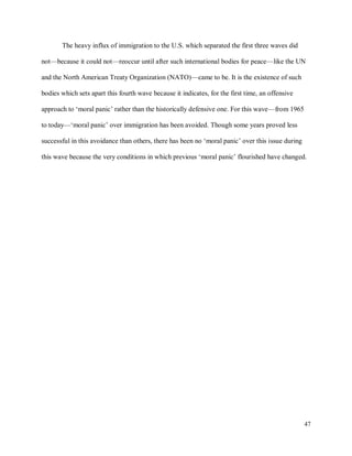 47
The heavy influx of immigration to the U.S. which separated the first three waves did
not—because it could not—reoccur until after such international bodies for peace—like the UN
and the North American Treaty Organization (NATO)—came to be. It is the existence of such
bodies which sets apart this fourth wave because it indicates, for the first time, an offensive
approach to ‘moral panic’ rather than the historically defensive one. For this wave—from 1965
to today—‘moral panic’ over immigration has been avoided. Though some years proved less
successful in this avoidance than others, there has been no ‘moral panic’ over this issue during
this wave because the very conditions in which previous ‘moral panic’ flourished have changed.
 
