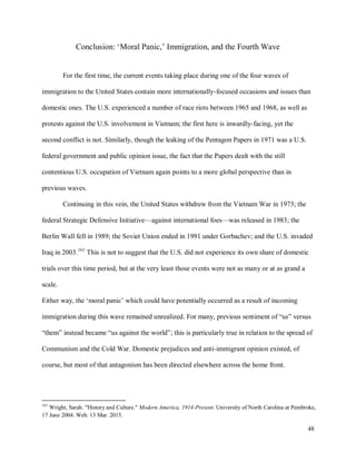 48
Conclusion: ‘Moral Panic,’ Immigration, and the Fourth Wave
For the first time, the current events taking place during one of the four waves of
immigration to the United States contain more internationally-focused occasions and issues than
domestic ones. The U.S. experienced a number of race riots between 1965 and 1968, as well as
protests against the U.S. involvement in Vietnam; the first here is inwardly-facing, yet the
second conflict is not. Similarly, though the leaking of the Pentagon Papers in 1971 was a U.S.
federal government and public opinion issue, the fact that the Papers dealt with the still
contentious U.S. occupation of Vietnam again points to a more global perspective than in
previous waves.
Continuing in this vein, the United States withdrew from the Vietnam War in 1973; the
federal Strategic Defensive Initiative—against international foes—was released in 1983; the
Berlin Wall fell in 1989; the Soviet Union ended in 1991 under Gorbachev; and the U.S. invaded
Iraq in 2003.161
This is not to suggest that the U.S. did not experience its own share of domestic
trials over this time period, but at the very least those events were not as many or at as grand a
scale.
Either way, the ‘moral panic’ which could have potentially occurred as a result of incoming
immigration during this wave remained unrealized. For many, previous sentiment of “us” versus
“them” instead became “us against the world”; this is particularly true in relation to the spread of
Communism and the Cold War. Domestic prejudices and anti-immigrant opinion existed, of
course, but most of that antagonism has been directed elsewhere across the home front.
161
Wright, Sarah. "History and Culture." Modern America, 1914-Present. University of North Carolina at Pembroke,
17 June 2004. Web. 13 Mar. 2015.
 