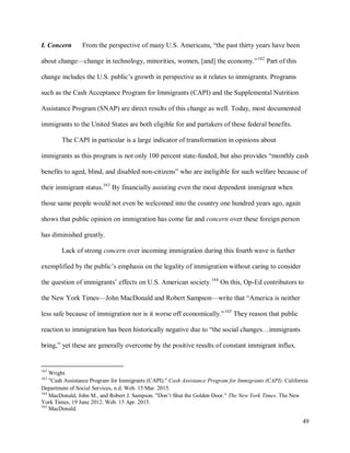 49
I. Concern From the perspective of many U.S. Americans, “the past thirty years have been
about change—change in technology, minorities, women, [and] the economy.”162
Part of this
change includes the U.S. public’s growth in perspective as it relates to immigrants. Programs
such as the Cash Acceptance Program for Immigrants (CAPI) and the Supplemental Nutrition
Assistance Program (SNAP) are direct results of this change as well. Today, most documented
immigrants to the United States are both eligible for and partakers of these federal benefits.
The CAPI in particular is a large indicator of transformation in opinions about
immigrants as this program is not only 100 percent state-funded, but also provides “monthly cash
benefits to aged, blind, and disabled non-citizens” who are ineligible for such welfare because of
their immigrant status.163
By financially assisting even the most dependent immigrant when
those same people would not even be welcomed into the country one hundred years ago, again
shows that public opinion on immigration has come far and concern over these foreign person
has diminished greatly.
Lack of strong concern over incoming immigration during this fourth wave is further
exemplified by the public’s emphasis on the legality of immigration without caring to consider
the question of immigrants’ effects on U.S. American society.164
On this, Op-Ed contributors to
the New York Times—John MacDonald and Robert Sampson—write that “America is neither
less safe because of immigration nor is it worse off economically.”165
They reason that public
reaction to immigration has been historically negative due to “the social changes…immigrants
bring,” yet these are generally overcome by the positive results of constant immigrant influx.
162
Wright.
163
"Cash Assistance Program for Immigrants (CAPI)." Cash Assistance Program for Immigrants (CAPI). California
Department of Social Services, n.d. Web. 15 Mar. 2015.
164
MacDonald, John M., and Robert J. Sampson. "Don’t Shut the Golden Door." The New York Times. The New
York Times, 19 June 2012. Web. 15 Apr. 2015.
165
MacDonald.
 