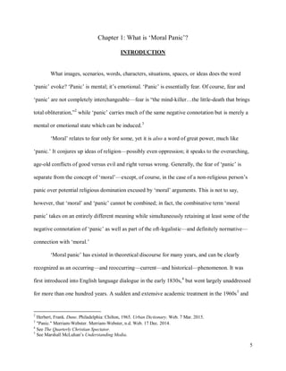 5
Chapter 1: What is ‘Moral Panic’?
INTRODUCTION
What images, scenarios, words, characters, situations, spaces, or ideas does the word
‘panic’ evoke? ‘Panic’ is mental; it’s emotional. ‘Panic’ is essentially fear. Of course, fear and
‘panic’ are not completely interchangeable—fear is “the mind-killer…the little-death that brings
total obliteration,”2
while ‘panic’ carries much of the same negative connotation but is merely a
mental or emotional state which can be induced.3
‘Moral’ relates to fear only for some, yet it is also a word of great power, much like
‘panic.’ It conjures up ideas of religion—possibly even oppression; it speaks to the overarching,
age-old conflicts of good versus evil and right versus wrong. Generally, the fear of ‘panic’ is
separate from the concept of ‘moral’—except, of course, in the case of a non-religious person’s
panic over potential religious domination excused by ‘moral’ arguments. This is not to say,
however, that ‘moral’ and ‘panic’ cannot be combined; in fact, the combinative term ‘moral
panic’ takes on an entirely different meaning while simultaneously retaining at least some of the
negative connotation of ‘panic’ as well as part of the oft-legalistic—and definitely normative—
connection with ‘moral.’
‘Moral panic’ has existed in theoretical discourse for many years, and can be clearly
recognized as an occurring—and reoccurring—current—and historical—phenomenon. It was
first introduced into English language dialogue in the early 1830s,4
but went largely unaddressed
for more than one hundred years. A sudden and extensive academic treatment in the 1960s5
and
2
Herbert, Frank. Dune. Philadelphia: Chilton, 1965. Urban Dictionary. Web. 7 Mar. 2015.
3
"Panic." Merriam-Webster. Merriam-Webster, n.d. Web. 17 Dec. 2014.
4
See The Quarterly Christian Spectator.
5
See Marshall McLuhan’s Understanding Media.
 