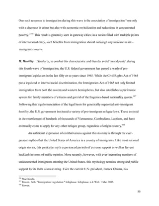50
One such response to immigration during this wave is the association of immigration “not only
with a decrease in crime but also with economic revitalization and reductions in concentrated
poverty.”166
This result is generally seen in gateway cities; in a nation filled with multiple points
of international entry, such benefits from immigration should outweigh any increase in anti-
immigrant concern.
II. Hostility Similarly, to combat this characteristic and thereby avoid ‘moral panic’ during
this fourth wave of immigration, the U.S. federal government has passed a wash of pro-
immigrant legislation in the last fifty or so years since 1965. While the Civil Rights Act of 1964
put a legal end to internal racial discrimination, the Immigration Act of 1965 not only limited
immigration from both the eastern and western hemispheres, but also established a preference
system for family members of citizens and got rid of the Eugenics-based nationality quotas.167
Following this legal renunciation of the legal basis for genetically supported anti-immigrant
hostility, the U.S. government instituted a variety of pro-immigrant refugee laws. These assisted
in the resettlement of hundreds of thousands of Vietnamese, Cambodians, Laotians, and have
eventually come to apply for any other refugee group, regardless of origin country.168
An additional expression of combativeness against this hostility is through the ever-
present mythos that the United States of America is a country of immigrants. Like most national
origin stories, this particular myth experienced periods of extreme support as well as fervent
backlash in terms of public opinion. More recently, however, with ever-increasing numbers of
undocumented immigrants entering the United States, this mythology remains strong and public
support for its truth is unwavering. Even the current U.S. president, Barack Obama, has
166
MacDonald.
167
Rowen, Beth. "Immigration Legislation." Infoplease. Infoplease, n.d. Web. 1 Mar. 2015.
168
Rowen.
 