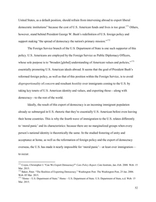 52
United States, as a default position, should refrain from intervening abroad to export liberal
democratic institutions” because the cost of U.S. American funds and lives is too great.171
Others,
however, stand behind President George W. Bush’s redefinition of U.S. foreign policy and
support making “the spread of democracy the nation's primary mission.”172
The Foreign Service branch of the U.S. Department of State is one such supporter of this
policy. U.S. Americans are employed by the Foreign Service as Public Diplomacy Officers,
whose sole purpose is to “broaden [global] understanding of American values and policies,”173
essentially promoting U.S. American ideals abroad. It seems that the goal of President Bush’s
reformed foreign policy, as well as that of this position within the Foreign Service, is to avoid
disproportionality of concern and resultant hostility over immigrants coming to the U.S. by
taking key tenets of U.S. American identity and values, and exporting those—along with
democracy—to the rest of the world.
Ideally, the result of this export of democracy is an incoming immigrant population
already so submerged in U.S. rhetoric that they’re essentially U.S. American before even leaving
their home countries. This is why the fourth wave of immigration to the U.S. relates differently
to ‘moral panic’ and its characteristics: because there are no marginalized groups when every
person’s national identity is theoretically the same. In the studied fostering of unity and
acceptance at home, as well as the reformation of foreign policy and the export of democracy
overseas, the U.S. has made it nearly impossible for ‘moral panic’—at least over immigration—
to occur.
171
Coyne, Christopher J. "Can We Export Democracy?" Cato Policy Report. Cato Institute, Jan.-Feb. 2008. Web. 15
Mar. 2015.
172
Baker, Peter. “The Realities of Exporting Democracy.” Washington Post. The Washington Post, 25 Jan. 2006.
Web. 05 Mar. 2015.
173
“Home – U.S. Department of State.” Home – U.S. Department of State. U.S. Department of State, n.d. Web. 15
Mar. 2015.
 