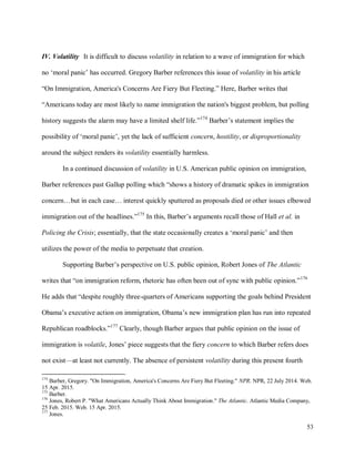 53
IV. Volatility It is difficult to discuss volatility in relation to a wave of immigration for which
no ‘moral panic’ has occurred. Gregory Barber references this issue of volatility in his article
“On Immigration, America's Concerns Are Fiery But Fleeting.” Here, Barber writes that
“Americans today are most likely to name immigration the nation's biggest problem, but polling
history suggests the alarm may have a limited shelf life.”174
Barber’s statement implies the
possibility of ‘moral panic’, yet the lack of sufficient concern, hostility, or disproportionality
around the subject renders its volatility essentially harmless.
In a continued discussion of volatility in U.S. American public opinion on immigration,
Barber references past Gallup polling which “shows a history of dramatic spikes in immigration
concern…but in each case… interest quickly sputtered as proposals died or other issues elbowed
immigration out of the headlines.”175
In this, Barber’s arguments recall those of Hall et al. in
Policing the Crisis; essentially, that the state occasionally creates a ‘moral panic’ and then
utilizes the power of the media to perpetuate that creation.
Supporting Barber’s perspective on U.S. public opinion, Robert Jones of The Atlantic
writes that “on immigration reform, rhetoric has often been out of sync with public opinion.”176
He adds that “despite roughly three-quarters of Americans supporting the goals behind President
Obama’s executive action on immigration, Obama’s new immigration plan has run into repeated
Republican roadblocks.”177
Clearly, though Barber argues that public opinion on the issue of
immigration is volatile, Jones’ piece suggests that the fiery concern to which Barber refers does
not exist—at least not currently. The absence of persistent volatility during this present fourth
174
Barber, Gregory. "On Immigration, America's Concerns Are Fiery But Fleeting." NPR. NPR, 22 July 2014. Web.
15 Apr. 2015.
175
Barber.
176
Jones, Robert P. "What Americans Actually Think About Immigration." The Atlantic. Atlantic Media Company,
25 Feb. 2015. Web. 15 Apr. 2015.
177
Jones.
 