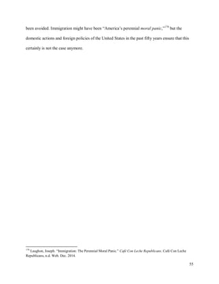 55
been avoided. Immigration might have been “America’s perennial moral panic,”178
but the
domestic actions and foreign policies of the United States in the past fifty years ensure that this
certainly is not the case anymore.
178
Laughon, Joseph. “Immigration: The Perennial Moral Panic.” Café Con Leche Republicans. Café Con Leche
Republicans, n.d. Web. Dec. 2014.
 