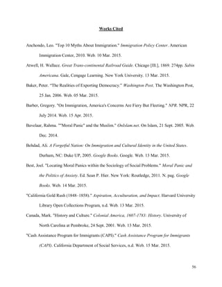 56
Works Cited
Anchondo, Leo. "Top 10 Myths About Immigration." Immigration Policy Center. American
Immigration Center, 2010. Web. 10 Mar. 2015.
Atwell, H. Wallace. Great Trans-continental Railroad Guide. Chicago [Ill.], 1869. 274pp. Sabin
Americana. Gale, Cengage Learning. New York University. 13 Mar. 2015.
Baker, Peter. “The Realities of Exporting Democracy.” Washington Post. The Washington Post,
25 Jan. 2006. Web. 05 Mar. 2015.
Barber, Gregory. "On Immigration, America's Concerns Are Fiery But Fleeting." NPR. NPR, 22
July 2014. Web. 15 Apr. 2015.
Bavelaar, Rahma. ""Moral Panic" and the Muslim." OnIslam.net. On Islam, 21 Sept. 2005. Web.
Dec. 2014.
Behdad, Ali. A Forgetful Nation: On Immigration and Cultural Identity in the United States.
Durham, NC: Duke UP, 2005. Google Books. Google. Web. 13 Mar. 2015.
Best, Joel. "Locating Moral Panics within the Sociology of Social Problems." Moral Panic and
the Politics of Anxiety. Ed. Sean P. Hier. New York: Routledge, 2011. N. pag. Google
Books. Web. 14 Mar. 2015.
"California Gold Rush (1848–1858)." Aspiration, Acculturation, and Impact. Harvard University
Library Open Collections Program, n.d. Web. 13 Mar. 2015.
Canada, Mark. "History and Culture." Colonial America, 1607-1783: History. University of
North Carolina at Pembroke, 24 Sept. 2001. Web. 13 Mar. 2015.
"Cash Assistance Program for Immigrants (CAPI)." Cash Assistance Program for Immigrants
(CAPI). California Department of Social Services, n.d. Web. 15 Mar. 2015.
 