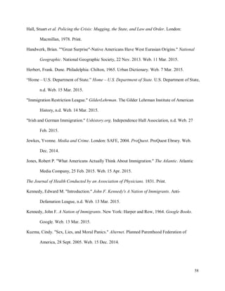 58
Hall, Stuart et al. Policing the Crisis: Mugging, the State, and Law and Order. London:
Macmillan, 1978. Print.
Handwerk, Brian. ""Great Surprise"-Native Americans Have West Eurasian Origins." National
Geographic. National Geographic Society, 22 Nov. 2013. Web. 11 Mar. 2015.
Herbert, Frank. Dune. Philadelphia: Chilton, 1965. Urban Dictionary. Web. 7 Mar. 2015.
“Home – U.S. Department of State.” Home – U.S. Department of State. U.S. Department of State,
n.d. Web. 15 Mar. 2015.
"Immigration Restriction League." GilderLehrman. The Gilder Lehrman Institute of American
History, n.d. Web. 14 Mar. 2015.
"Irish and German Immigration." Ushistory.org. Independence Hall Association, n.d. Web. 27
Feb. 2015.
Jewkes, Yvonne. Media and Crime. London: SAFE, 2004. ProQuest. ProQuest Ebrary. Web.
Dec. 2014.
Jones, Robert P. "What Americans Actually Think About Immigration." The Atlantic. Atlantic
Media Company, 25 Feb. 2015. Web. 15 Apr. 2015.
The Journal of Health Conducted by an Association of Physicians. 1831. Print.
Kennedy, Edward M. "Introduction." John F. Kennedy's A Nation of Immigrants. Anti-
Defamation League, n.d. Web. 13 Mar. 2015.
Kennedy, John F. A Nation of Immigrants. New York: Harper and Row, 1964. Google Books.
Google. Web. 13 Mar. 2015.
Kuzma, Cindy. "Sex, Lies, and Moral Panics." Alternet. Planned Parenthood Federation of
America, 28 Sept. 2005. Web. 15 Dec. 2014.
 
