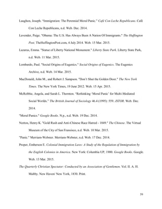 59
Laughon, Joseph. “Immigration: The Perennial Moral Panic.” Café Con Leche Republicans. Café
Con Leche Republicans, n.d. Web. Dec. 2014.
Lavender, Paige. "Obama: The U.S. Has Always Been A Nation Of Immigrants." The Huffington
Post. TheHuffingtonPost.com, 4 July 2014. Web. 15 Mar. 2015.
Lazarus, Emma. "Statue of Liberty National Monument." Liberty State Park. Liberty State Park,
n.d. Web. 11 Mar. 2015.
Lombardo, Paul. "Social Origins of Eugenics." Social Origins of Eugenics. The Eugenics
Archive, n.d. Web. 14 Mar. 2015.
MacDonald, John M., and Robert J. Sampson. "Don’t Shut the Golden Door." The New York
Times. The New York Times, 19 June 2012. Web. 15 Apr. 2015.
McRobbie, Angela, and Sarah L. Thornton. “Rethinking ‘Moral Panic’ for Multi-Mediated
Social Worlds.” The British Journal of Sociology 46.4 (1995): 559. JSTOR. Web. Dec.
2014.
"Moral Panics." Google Books. N.p., n.d. Web. 19 Dec. 2014.
Norton, Henry K. "Gold Rush and Anti-Chinese Race Hatred - 1849." The Chinese. The Virtual
Museum of the City of San Fransisco, n.d. Web. 10 Mar. 2015.
"Panic." Merriam-Webster. Merriam-Webster, n.d. Web. 17 Dec. 2014.
Proper, Emberson E. Colonial Immigration Laws: A Study of the Regulation of Immigration by
the English Colonies in America. New York: Columbia UP, 1900. Google Books. Google.
Web. 13 Mar. 2015.
The Quarterly Christian Spectator: Conducted by an Association of Gentlemen. Vol. II. A. H.
Maltby. New Haven/ New York, 1830. Print.
 