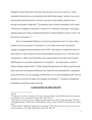 7
Michigan’s Grand Valley State University, who says that “moral panics about sex…[are] a
remarkable diversion from very real problems that affect human beings,” and that “once you've
been identified and demonized as a folk devil, your power and credibility diminish, and it
becomes much harder to fight back.”9
On substance abuse, Scottish criminologist Jock Young’s
“The Police as Amplifiers of Deviancy”, written in 1971, addresses ‘moral panic’ surrounding
substance abuse and “centers around the premise that a situation defined as real in a society will
be real in its consequences.”10
Fear over transnational difference, as well as the perpetuation of an “us” versus “them”
outlook on diversity, has lead to ‘moral panics’ as well. These can be seen in the specific
example of mugging in Britain during the early 1970s;11
this instance is of particular interest to
Stuart Hall et al. and is the basis for their ground-breaking Policing the Crisis. After the events
of September 11, 2001 in the United States, the connection between terrorism and [extremist]
Muslim persons is yet another perpetuation of ‘moral panic’—one expressed by a variety of
thinkers through multiple outlets.12
Finally, though this phenomenon has likely occurred around
many more areas of transnational difference than simply the ones mentioned here, ‘moral panic’
results from anxiety over the seemingly constant influx of U.S.-bound immigrants who “however
grateful they are for this new place, still remember the old places,”13
and choose to bring those
remembrances with them to their new home.
A GENEALOGY OF THE CONCEPT
9
Kuzma.
10
Young, Jock. The Police as Amplifiers of Deviancy. Drugs and Politics. Ed. Paul Elliott. Rock. New Brunswick,
NJ: Transaction, 1977. Google Books. Google. Web. 7 Mar. 2015. 99.
11
Hall, Stuart et al. Policing the Crisis: Mugging, the State, and Law and Order. London: Macmillan, 1978. Print.
12
See Rahma Bavelaar’s ""Moral Panic" and the Muslim;" Jeffrey S. Victor’s "Why the Terrorism Scare Is a Moral
Panic."
13
Walzer, Michael. "What Does It Mean to Be an "American"?" What It Means to Be an American: Essays on the
American Experience. New Delhi: Affiliated East-West, 1992. Print. 634.
 