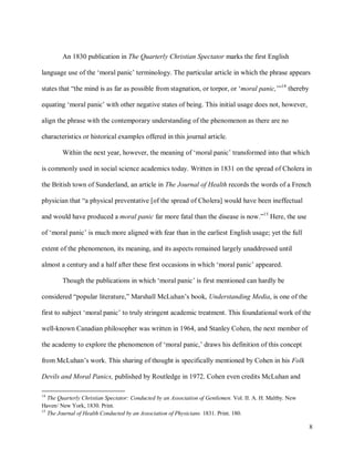 8
An 1830 publication in The Quarterly Christian Spectator marks the first English
language use of the ‘moral panic’ terminology. The particular article in which the phrase appears
states that “the mind is as far as possible from stagnation, or torpor, or ‘moral panic,’”14
thereby
equating ‘moral panic’ with other negative states of being. This initial usage does not, however,
align the phrase with the contemporary understanding of the phenomenon as there are no
characteristics or historical examples offered in this journal article.
Within the next year, however, the meaning of ‘moral panic’ transformed into that which
is commonly used in social science academics today. Written in 1831 on the spread of Cholera in
the British town of Sunderland, an article in The Journal of Health records the words of a French
physician that “a physical preventative [of the spread of Cholera] would have been ineffectual
and would have produced a moral panic far more fatal than the disease is now.”15
Here, the use
of ‘moral panic’ is much more aligned with fear than in the earliest English usage; yet the full
extent of the phenomenon, its meaning, and its aspects remained largely unaddressed until
almost a century and a half after these first occasions in which ‘moral panic’ appeared.
Though the publications in which ‘moral panic’ is first mentioned can hardly be
considered “popular literature,” Marshall McLuhan’s book, Understanding Media, is one of the
first to subject ‘moral panic’ to truly stringent academic treatment. This foundational work of the
well-known Canadian philosopher was written in 1964, and Stanley Cohen, the next member of
the academy to explore the phenomenon of ‘moral panic,’ draws his definition of this concept
from McLuhan’s work. This sharing of thought is specifically mentioned by Cohen in his Folk
Devils and Moral Panics, published by Routledge in 1972. Cohen even credits McLuhan and
14
The Quarterly Christian Spectator: Conducted by an Association of Gentlemen. Vol. II. A. H. Maltby. New
Haven/ New York, 1830. Print.
15
The Journal of Health Conducted by an Association of Physicians. 1831. Print. 180.
 