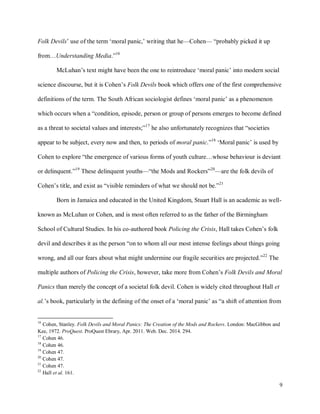 9
Folk Devils’ use of the term ‘moral panic,’ writing that he—Cohen— “probably picked it up
from…Understanding Media.”16
McLuhan’s text might have been the one to reintroduce ‘moral panic’ into modern social
science discourse, but it is Cohen’s Folk Devils book which offers one of the first comprehensive
definitions of the term. The South African sociologist defines ‘moral panic’ as a phenomenon
which occurs when a “condition, episode, person or group of persons emerges to become defined
as a threat to societal values and interests;”17
he also unfortunately recognizes that “societies
appear to be subject, every now and then, to periods of moral panic.”18
‘Moral panic’ is used by
Cohen to explore “the emergence of various forms of youth culture…whose behaviour is deviant
or delinquent.”19
These delinquent youths—“the Mods and Rockers”20
—are the folk devils of
Cohen’s title, and exist as “visible reminders of what we should not be.”21
Born in Jamaica and educated in the United Kingdom, Stuart Hall is an academic as well-
known as McLuhan or Cohen, and is most often referred to as the father of the Birmingham
School of Cultural Studies. In his co-authored book Policing the Crisis, Hall takes Cohen’s folk
devil and describes it as the person “on to whom all our most intense feelings about things going
wrong, and all our fears about what might undermine our fragile securities are projected.”22
The
multiple authors of Policing the Crisis, however, take more from Cohen’s Folk Devils and Moral
Panics than merely the concept of a societal folk devil. Cohen is widely cited throughout Hall et
al.’s book, particularly in the defining of the onset of a ‘moral panic’ as “a shift of attention from
16
Cohen, Stanley. Folk Devils and Moral Panics: The Creation of the Mods and Rockers. London: MacGibbon and
Kee, 1972. ProQuest. ProQuest Ebrary, Apr. 2011. Web. Dec. 2014. 294.
17
Cohen 46.
18
Cohen 46.
19
Cohen 47.
20
Cohen 47.
21
Cohen 47.
22
Hall et al. 161.
 