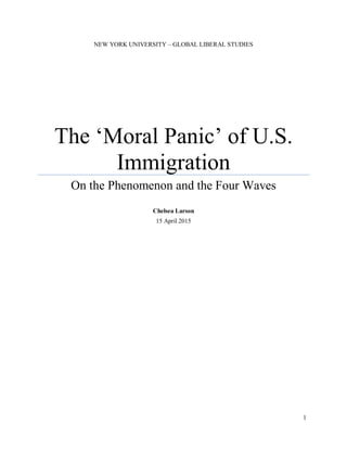 1
NEW YORK UNIVERSITY – GLOBAL LIBERAL STUDIES
The ‘Moral Panic’ of U.S.
Immigration
On the Phenomenon and the Four Waves
Chelsea Larson
15 April 2015
 