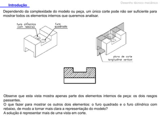 Introdução

Desenho técnico mecânico

Dependendo da complexidade do modelo ou peça, um único corte pode não ser suficiente para
mostrar todos os elementos internos que queremos analisar.

Observe que esta vista mostra apenas parte dos elementos internos da peça: os dois rasgos
passantes.
O que fazer para mostrar os outros dois elementos: o furo quadrado e o furo cilíndrico com
rebaixo, de modo a tornar mais clara a representação do modelo?
A solução é representar mais de uma vista em corte.

 