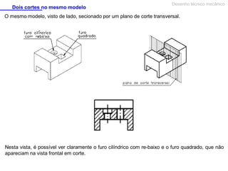 Dois cortes no mesmo modelo

Desenho técnico mecânico

O mesmo modelo, visto de lado, secionado por um plano de corte transversal.

Nesta vista, é possível ver claramente o furo cilíndrico com re-baixo e o furo quadrado, que não
apareciam na vista frontal em corte.

 