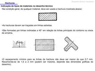Desenho técnico mecânico

Hachuras
Indicação de tipos de materiais no desenho técnico
•Na condição geral, de qualquer material, deve ser usada a hachura mostrada abaixo:

•As hachuras devem ser traçadas em linhas estreitas.
•São formadas por linhas inclinadas a 45° em relação às linhas principais do contorno ou eixos
de simetria.

•O espaçamento mínimo para as linhas da hachura não deve ser menor do que 0,7 mm.
Recomenda-se de 1,5 a 2 mm (podem ser maiores, depende das dimensões gráficas do
desenho).

 
