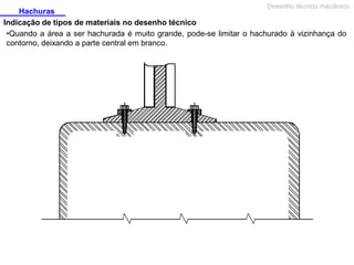 Desenho técnico mecânico

Hachuras
Indicação de tipos de materiais no desenho técnico
•Quando a área a ser hachurada é muito grande, pode-se limitar o hachurado à vizinhança do
contorno, deixando a parte central em branco.

 