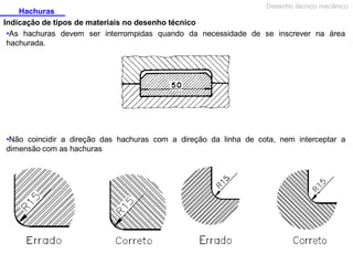 Desenho técnico mecânico

Hachuras
Indicação de tipos de materiais no desenho técnico
•As hachuras devem ser interrompidas quando da necessidade de se inscrever na área
hachurada.

•Não coincidir a direção das hachuras com a direção da linha de cota, nem interceptar a
dimensão com as hachuras

 