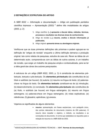 2
2 DEFINIÇÕES E ESTRUTURA DO ARTIGO
A NBR 6022 — Informação e documentação — Artigo em publicação periódica
científica impressa — Apresentação (2003) 2
define três modalidades de artigos
(2003, p. 2):
1. Artigo científico: [...] apresenta e discute idéias, métodos, técnicas,
processos e resultados nas diversas áreas do conhecimento;
2. Artigo de revisão: [...] resume, analisa e discute informações já
publicadas;
3. Artigo original: apresenta temas ou abordagens originais.
Verifica-se que as duas primeiras definições são próximas e podem agrupar-se na
definição de “artigos de revisão” enquanto a última definição demarca a produção
original, tais como relatos de pesquisas, estudos de caso etc. Rever as idéias de um
determinado autor, comparando-as com as idéias de outros autores, é um trabalho
de revisão, que exige um trabalho de pesquisa ampla e contextualizada, para se ter
a idéia geral das obras dos autores pesquisados.
A estrutura de um artigo (NBR 6022, 2003, p. 3) é constituída de elementos pré-
textuais, textuais e pós-textuais. Os elementos pré-textuais são constituídos de (a)
título e subtítulo (se houver); (b) autoria; (c) resumo na língua do texto; (d) palavras-
chave na língua do texto. Os elementos textuais constituem-se de (a) introdução;
(b) desenvolvimento; (c) conclusão. Os elementos pós-textuais são constituídos de
(a) título, e subtítulo (se houver) em língua estrangeira; (b) resumo em língua
estrangeira; (c) palavras-chave em língua estrangeira; (d) notas explicativas; (e)
referências; (f) glossário; apêndices; (g) anexos.
Vejamos os significados de alguns elementos:
• resumo: apresentação, em frases seqüenciais, num parágrafo único,
dos pontos relevantes do documento (máximo de 250 palavras). O
resumo deve ressaltar o objetivo, o método, os resultados e as
conclusões do documento. A norma que estabelece os requisitos para a
redação de resumos é a NBR 6028 de 2003.
2
ASSOCIAÇÃO BRASILEIRA DE NORMAS TÉCNICAS — ABNT. Normas de documentação.
 