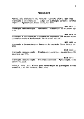 6
REFERÊNCIAS
ASSOCIAÇÃO BRASILEIRA DE NORMAS TÉCNICAS (ABNT). NBR 6022 —
Informação e documentação — Artigo em publicação periódica científica
impressa — Apresentação. Rio de Janeiro, mai. 2003.
______________________________________________________. NBR 6023 —
Informação e documentação — Referências — Elaboração. Rio de Janeiro, ago.
2002.
______________________________________________________. NBR 6024 —
Informação e documentação — Numeração progressiva das seções de um
documento escrito — Apresentação. Rio de Janeiro, mai. 2003.
______________________________________________________. NBR 6028 —
Informação e documentação — Reumo — Apresentação. Rio de Janeiro, nov.
2003.
______________________________________________________. NBR 10520 —
Informação e documentação — Citações em documentos — Apresentação. Rio
de Janeiro, ago. 2002.
______________________________________________________. NBR 14754 —
Informação e documentação — Trabalhos acadêmicos — Apresentação. Rio de
Janeiro, dez. 2005.
FRANÇA, Júnia Lessa. Manual para normalização de publicações técnico
científicas. 7. ed. Belo Horizonte: UFMG, 2004.
 