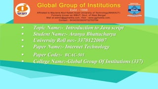  Topic Name:- Introduction to Java script
 Student Name:- Aranya Bhattacharya
 University Roll no:- 33701220007
 Paper Name:- Internet Technology
 Paper Code:- BCAC-501
 College Name:-Global Group Of Institutions (337)
 