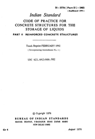 t
IS : 3370 ( Part II ) - 1965
( RealYhmed 1991)
Indian Standard
CODE OF PRACTKE FOR
CONCRETE STRUCTURES FOR THE
STORAGE OF LIQUIDS
PART II REINFORCED CONCRETE STRUCTURES
Tenth Reprint FEBRUARY 1992
( Incorporating Amendment No. 1 )
UDC 621.642:666.982
t
@ Copyright 1976
Gr 4
BUREAU OF INDIAN STANDARDS
MANAK BHAVAN, 9 BAHADLJB SHAH ZAFAB MARG
NEW DELHI lloo(n
August 1976 I. , .i
( Reaffirmed 1999 )
 