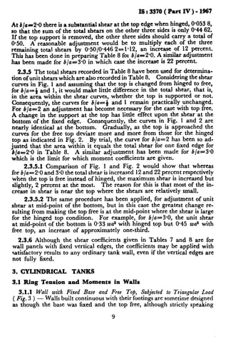 IS:337O(PawtIv)-1967
At b/a=2*0 there is a substantial shear at the top edge when hinged, 0.053 8,
so that the sum of the total shears on the other three sides is only 0.44 62.
If the top support is removed, the other three sides should carry a total of
O-50. A reasonable adjustment would be to multiply each of the three
remaining total. shears by O-50/0*446 2---l-12, an increase of 12 percent.
This has been done in preparing Table 8 fol b/a=2.0. A similar adjustment
has been made for b/a-3*0 in which case the increase is 22 percent.
2.3.5 The total shears recorded in Table 8 have been used for determina-
tion of unit shears which are also recorded in Table 8. Considering the shear
curves in Fig. 1 and assuming that the top is changed from hinged to free,
for b/a=4 and 1, it would make little difference in the total shear, that is,
in the area within the shear curves, whether the top is supported or not.
Consequently, the curves for b/a-i and 1 remain practically unchanged.
For b/a=2 an adjustment has become necessary for the case with top free.
A change in the support at the top has little effect upon the shear at the
bottom of the 6xed edge. Consequently, the curves in Fig. 1 and 2 are
nearly identical at the bottom. Gradually, as the top is approached the
curves for the free top deviate more and more from those for the hinged
top as indicated in Fig. 2. By trial, the curve for b/a=2 has been so ad-
justed that the area within it equals the total shear for one fixed edge for
b/a=2*0 in Table 8. A similar adjustment has been made for b/a=3*0
which is the limit for which moment coefficients are given.
2.3.5.1 Comparison of Fig. 1 and Fig. 2 would show that whereas
for b/a=2*0 and 3-Othe total shear is increased 12 and 22 percent respectively
when the top is free instead of hinged, the maximum shear is increased but
slightly_,2 percent at the most. The reason for this is that most of the in-
crease m shear is near the top where the shears are relatively small.
2.3.5.2 The same procedure has been applied, for adjustment of unit
shear at mid-point of the bottom, but in this case the greatest change re-
sulting from making the top free is at the mid-point where the shear is large
for the hinged top condition. For example, for b/a=3*0, the unit shear
at mid-point of the bottom is O-33 wa2 with hinged top but O-45 wa2 with
free top, an increase of approximately one-third.
2.3.6 Although the shear coefficients given in Tables 7 and 8 are for
wall panels with fixed vertical edges, the coefficients may be applied with
satisfactory results to any ordinary tank wall, even if the vertical edges are
not fully fixed.
3. CYLINDRICAL TANKS
q.1 Ring Tension and Moments in Walls
3.1.1 Wall with Fixed Base and Free Top, Subjected to Triangular Load
( Fig. 3 ) - walls built continuous with their footings are sometime designed
as though the base was fixed and the top free, although strictly speaking
9
 