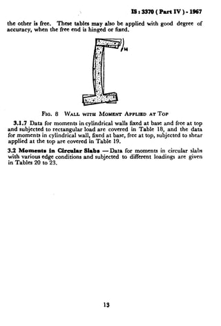 IS:337O(PartIV)-1967
the other is free. These tables may also be applied with good degree of
accuracy, when the free end is hinged or fixed.
Fro. 8 WALL WITH MOMENT APPLIEDAT TOP
3.1.7 Data for moments in cylindrical walls fixed at base and free at top
and subjected to rectangular load are covered in Table 18, and the data
for moments in cylindrical wall, fixed at base, free at top, subjected to shear
applied at the top are covered in Table 19.
3.2 Moments in Circular Slabs -Data for moments in circular slabs
with various edge conditions and subjected to different loadings are given
in Tables 20 to 23.
13
 