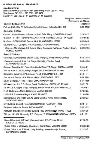 1
BUREAU OF INDIAN STANDARDS
Headquarters:
Manak Bhavan, 9 Bahadur Shah Zafar Marg, NEW DELHI 110002
Telephones: 323 0131, 323 3375, 323 9402
Fax : 91 11 3234062,91 11 3239399,91 11 3239382
Telegrams : Manaksanstha
(Common to all Offices)
Central Laboratory: Telephone
Plot No. 20/9, Site IV, Sahibabad Industrial Area, Sahibabad 201010 8-77 00 32
RegiQnal Offices:
Central : Manak Bhavan, 9 Bahadur Shah Zafar Marg, NEW DELHI 110002 32376 17
*Eastern : l/14 CIT Scheme VII M, V.I.P.Road, Maniktola, CALCUTTA 700054 337 86 62
Northern : SC0 335-336, Sector 34-A, CHANDIGARH 160022 60 38 43
Southern : C.I.T. Campus, IV Cross Road, CHENNAI 600113 235 23 15
t Western : Manakalaya, E9, Behind Marol Telephone Exchange, Andheri (East), 832 92 95
MUMBAI 400093
Branch’Offices:
‘Pushpak’, Nurmohamed Shaikh Marg, Khanpur, AHMEDABAD 380001 5501348
$ Peenya Industrial Area, 1st Stage, Bangalore-Tumkur Road, 839 49 55
BANGALORE 560058
Gangotri Complex, 5th Floor, Bhadbhada Road, T.T.Nagar, BHOPAL 462003 55 40 21
Plot No. 62-63, Unit VI, Ganga Nagar, BHUBANESHWAR 751001 40 36 27
Kalaikathir Buildings, 670 Avinashi Road, COIMBATORE 641037 21 01 41
Plot No. 43, Sector 16 A, Mathura Road, FARIDABAD 121001 8-28 88 01
Savitri Complex, 116 G.T. Road, GHAZIABAD 201001 8-71 19 96
5315Ward No.I29, R.G. Barua Road, 5th By-lane, GUWAHATI 781003 541137
5-8-56C, L..N.Gupta Marg, Nampally Station Road, HYDEHABAD 500001 201083
E-52, Chitaranjan Marg, C-Scheme, JAIPUR 302001 37 29 25
117/418B, Sarvodaya Nagar, KANPUR 208005 21 68 76
Seth Bhawan, 2nd Floor, Behind Leela Cinema, Naval Kishore Road, 23’89 23
LUCKNOW 226001
NIT Building, Second Floor, Gokulpat Market, NAGPUR 440010
Patliputra Industrial Estate, PATNA 800013
/
Institution of Engineers (India) Building 1332 Shivaji
T.C. No. 14/1421, University P.O. Palayam,
52 51 71
26 23 05
32 36 35
621 17
‘Sales Office is at 5 Chowringhee Approach, PO. Princep Street,
CALCUTTA 700072
TSales Office is at Novelty Chambers, Grant Road, MUMBAI 400007
*Sales Offtde is at ‘F’ Block, Unity Building, Narashimaraja Square,
BANGALORE 560002
27 1085
309 65 28
222 39 71
Printed at Simco Printing Press. Delhi
 