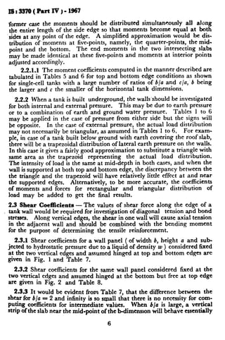 former case the moments should be distributed simultaneously all along
the entire length of the side edge so ‘that moments become equal at both
‘sides at any point of the edge. A simplified approximation would be di+
tribution of’moments at five-points, namely, the quarter-points, the mid-
point and the bottom. The end moments in the two intersecting slabs
may be made identical at these five-points and moments at interior points
adjusted accordingly.
2.2.1.1 The moment coefficients computed in the manner described are
tabulated in Tables 5 and 6 for top and bottom edge conditions as shown
for single-cell tanks with a large number of ratios of b/a and c/a, b being
the larger and c the smaller of the horizontal tank dimensions.
2.2.2 When a tank is built underground, the walls’should be investigated
for both internal and external pressure. This may be due to earth pressure
or to a combination of earth and ground water pressure. Tables 1 to 6
may be applied in the case of pressure from either side but the signs will
be opposite. In the case of external pressure, the actual load distribution
may not necessarily be triangular, as assumed in Tables 1 to 6. For exam-
ple, in case of a tank built below ground with earth covering the roof slab,
there will be a trapezoidal distribution of lateral earth pressure on the walls.
In this case it gives a fairly good approximation to substitute a triangle with
same area as the trapezoid representing the actual load distribution.
The intensity of load is the same at mid-depth in both cases, and when the
wall is supported at both top and bottom edge, the discrepancy between the
the triangle and the trapezoid will have relatively little effect at and near
the supported edges. Alternatively, to be more accurate, the coefficients
of moments and forces for rectangular and triangular distribution of
load may be added to get the final results.
2.3 Shear Coefficients -The values of shear force along the edge of a
, tank wall would be required for investigation of diagonal tension and bond
stresses. Along vertical edges, the shear in one wall will cause axial tension
in the adjacent wall and should be combined with the bending moment
for the purpose of determining the tensile reinforcement.
2.3.1 Shear coefficients for a wall panel ( of width b, height a and sub-
jected to hydrostatic pressure due to a liquid of density w ) considered fixed
at the two vertical edges and assumed hinged at top and bottom edges are
given in Fig. 1 and Table 7.
2.3.2 Shear coefficients for the same wall panel considered fixed at the
two vertical edges and assumed hinged at the bottom but free at top edge
are given in Fig. 2 and Table 8.
2.3.3 It would be evident from Table 7, that the difference between the
shear for b/u = 2 and infinity is so small that there is no necessity for corn- y
Puting coefficients for intermediate values. When b/a is large, a vertical 1
strip of the slab near the mid-point of the b-dimension will behave essentially 1
6
t
 