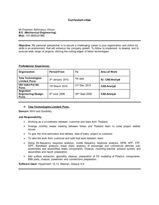 Curriculum vitae
Mr.Prashant Abhimanyu Khose
B.E. (Mechanical Engineering)
Mob: +91-9850331988
Objective: My personal perspective is to secure a challenging career in your organization and utilize my
skills in an environment that will enhance the company growth. To follow to implement, to develop and to
execute wide range of projects utilizing the cutting edges of latest technologies.
Professional Experience:
Organization Period From To Area of Work
Tata Technologies
Limited, Pune.
3rd January 2013 Till date Sr. CAE-Analyst
IAV India Pvt ltd,
Pune.
15th March 2010 31st Dec 2012 CAE-Analyst
Argentum
Engineering Design,
Pune.
9th June 2008 30th Sept 2009 CAE-Analyst
 Tata Technologies Limited, Pune.
Domain: NVH and Durability.
Job Responsibility:
 Working as a co-ordinator between customer and team from Thailand.
 Arrange monthly review meeting between Indian and Thailand team to solve project related
issues.
 To give the time estimation and delivery date of every project to customer.
 To take the work from customer and split that work between team.
 Doing Dir.frequency response analysis, modal frequency response analysis, DPM, NTF, VTF,
GPF, Bendtwist analysis, linear static analysis of passenger and commercial vehicles sub-
assemblies and assemblies levels components. Chassis, mounting bracket, exhaust system and
assemblies and report preparation.
 Mid surface extraction, geometry cleanup, preparation of FE modeling of Plastics components,
BIW parts, chassis, powertrain and connections preparation.
Software Used: Hypermesh 12,13 ,Nastran, Abaqus 6.9
 