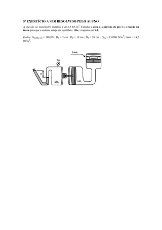 5º EXERCÍCIO A SER RESOLVIDO PELO ALUNO
A pressão no manômetro metálico é de 2,5 lbf /in
2
. Calcular a cota x, a pressão do gás 1 e a reação na
trava para que o sistema esteja em equilíbrio. Obs.: respostas no S.I..
Dados: Gpistão (3) = 580,8N ; D1 = 5 cm ; D2 = 10 cm ; D3 = 20 cm ; γHg = 136000 N/m
3
; 1atm = 14,7
lbf/in
2
.
 