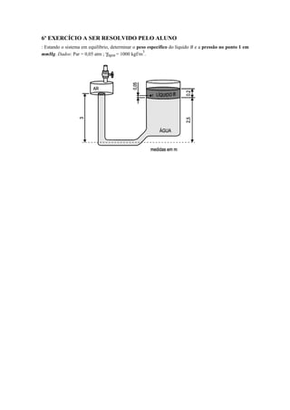 6º EXERCÍCIO A SER RESOLVIDO PELO ALUNO
: Estando o sistema em equilíbrio, determinar o peso específico do líquido B e a pressão no ponto 1 em
mmHg. Dados: Par = 0,05 atm ; γágua = 1000 kgf/m
3
.
 