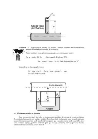 b)Tubo em “U”: A geometria do tubo em “U” também é bastante simples e seu formato elimina
algumas dificuldades encontradas no piezômetro.
Para a sua leitura basta aplicarmos a equação manométrica para termos:
Pa + ρ x g x (a + h) = P1 (lado esquerdo do tubo em “U”)
Pb + ρ x g x a + ρm x g x h = P1 (lado direito do tubo em “U”)
Igualando-se as duas equações temos:
Pa + ρ x g x ( a + h ) = Pb + ρ x g x a + ρm x g x h logo:
Pa - Pb = h x g x (ρm - ρ)
c-) Manômetro metálico ou Bourdon
Esse instrumento talvez de todos os instrumentos medidores de pressão é o mais conhecido
É constituído basicamente por um tubo metálico flexível enrolado similarmente a um caracol. A pressão
atuante internamente ao tubo tende a endireitá-lo enquanto que a pressão externa tende a curvá-lo. Após
uma cuidadosa aferição, podemos calibrá-lo para que indique a diferença entre as pressões atuantes
internamente e externamente ao tubo flexível.
 