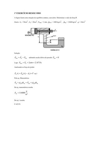 1º EXERCÍCIO RESOLVIDO
A figura ilustra uma situação de equilíbrio estático, sem atrito. Determinar o valor da força F.
Dados: A1 = 50cm
2
, A2 = 20cm
2
, Pman = 2 atm , ρH2O = 1000 kg/m
3
, ρHg = 13600 kg/m
3
, g = 10m/s
2
Solução:
atmarman PPP −= adotando escala efetiva de pressão 0=atmP
Logo: PaatmPP arman
5
10.22 ===
Analisando as força do pistão:
FAAPAP agar +−= )( 211 eq.1
Pela eq. Manométrica
hghgatmagagag ghPghP ρρ +=+
Da eq. manométrica resulta
²
116000
m
N
Pag =
Da eq 1 resulta:
F=652 N
agua
 
