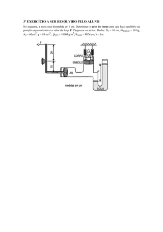 3º EXERCÍCIO A SER RESOLVIDO PELO ALUNO
No esquema, a mola está distendida de 1 cm. Determinar o peso do corpo para que haja equilíbrio na
posição esquematizada e o valor da força F. Desprezar os atritos. Dados: D1 = 10 cm, mêmbolo = 10 kg,
A2 = 60cm
2
, g = 10 m/s
2
, ρH2O = 1000 kg/m
3
, Kmola = 80 N/cm, h = 1m
 