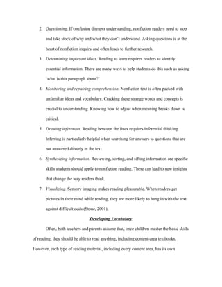2. Questioning. If confusion disrupts understanding, nonfiction readers need to stop
and take stock of why and what they don’t understand. Asking questions is at the
heart of nonfiction inquiry and often leads to further research.
3. Determining important ideas. Reading to learn requires readers to identify
essential information. There are many ways to help students do this such as asking
‘what is this paragraph about?’
4. Monitoring and repairing comprehension. Nonfiction text is often packed with
unfamiliar ideas and vocabulary. Cracking these strange words and concepts is
crucial to understanding. Knowing how to adjust when meaning breaks down is
critical.
5. Drawing inferences. Reading between the lines requires inferential thinking.
Inferring is particularly helpful when searching for answers to questions that are
not answered directly in the text.
6. Synthesizing information. Reviewing, sorting, and sifting information are specific
skills students should apply to nonfiction reading. These can lead to new insights
that change the way readers think.
7. Visualizing. Sensory imaging makes reading pleasurable. When readers get
pictures in their mind while reading, they are more likely to hang in with the text
against difficult odds (Stone, 2001).
Developing Vocabulary
Often, both teachers and parents assume that, once children master the basic skills
of reading, they should be able to read anything, including content-area textbooks.
However, each type of reading material, including every content area, has its own
 