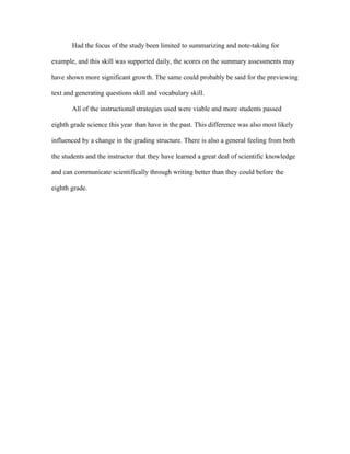 Had the focus of the study been limited to summarizing and note-taking for
example, and this skill was supported daily, the scores on the summary assessments may
have shown more significant growth. The same could probably be said for the previewing
text and generating questions skill and vocabulary skill.
All of the instructional strategies used were viable and more students passed
eighth grade science this year than have in the past. This difference was also most likely
influenced by a change in the grading structure. There is also a general feeling from both
the students and the instructor that they have learned a great deal of scientific knowledge
and can communicate scientifically through writing better than they could before the
eighth grade.
 