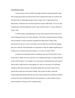 Scientifically Literate
Science literacy is the scientific knowledge needed to understand public issues.
The average person does not need to know how to perform the tasks of a scientist, but
instead be able to understand enough science to know how it impacts their lives.
Historically, Americans have not been exposed to science sufficiently, or in a way that
communicates the knowledge they need to cope with life in the 21st
century (Hazen &
Trefil, 1991).
In 1989, teachers and administrators from various schools districts took on the
task of shaping the future of science education. This future would demonstrate students
who are literate in science when they graduate from high school. Project 2061,
Benchmarks for Science Literacy, provides a tool for districts to use when developing
their own curricula. The benchmarks are statements of what all students should know or
be able to do in science by the end of grade 2, 5, 8, and 12 (AAAS, 1993).
In order for an individual to know something, they must be told what it is they
need to know. While this may seem like a very simplistic principle, it is rarely followed
in the world of science. For example, if it is necessary to understand stem cell research
and be able to make decisions with regards to it, then it is necessary to be informed
enough to make those decisions. The general public does not need to know how to
perform the actual stem cell research. Rather, they need to be able to read with
understanding information about the issue from many perspectives and form an opinion
or discuss the topic intelligently. Based on this perspective, science teachers need to
become teachers of literacy with a scientific theme.
 