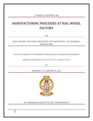 1
A PROJECT REPORT ON
FOR
RAIL WHEEL FACTORY (MINISTRY OF RAILWAYS), YELAHANKA,
BANGALORE
IN FULFILLMENT OF INTERNSHIP PROGRAM FOR CAREER DEVELOPMENT
DURING THE PERIOD 28H JULY TO 16TH AUGUST 2014
BY
MONISH U R, ARVIND V LAL
M S RAMAIAH INSTITUTE OF TECHNOLOGY
 