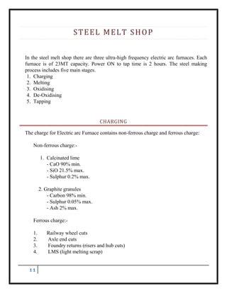 11
STEEL MELT SHOP
In the steel melt shop there are three ultra-high frequency electric arc furnaces. Each
furnace is of 23MT capacity. Power ON to tap time is 2 hours. The steel making
process includes five main stages.
1. Charging
2. Melting
3. Oxidising
4. De-Oxidising
5. Tapping
CHARGING
The charge for Electric arc Furnace contains non-ferrous charge and ferrous charge:
Non-ferrous charge:-
1. Calcinated lime
- CaO 90% min.
- SiO 21.5% max.
- Sulphur 0.2% max.
2. Graphite granules
- Carbon 98% min.
- Sulphur 0.05% max.
- Ash 2% max.
Ferrous charge:-
1. Railway wheel cuts
2. Axle end cuts
3. Foundry returns (risers and hub cuts)
4. LMS (light melting scrap)
 