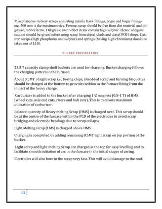 12
Miscellaneous railway scraps consisting mainly track fittings, bogie and bogie fittings
etc. 300 mm is the maximum size. Ferrous scrap should be free from dirt material and oil/
grease, rubber items, Oil/grease and rubber items contain high sulphur. Hence adequate
caution should be given before using scrap from diesel sheds and diesel POH shops. Cast
iron scraps (high phosphorus and sulphur) and springs (having high chromium) should be
taken out of LHS.
BUCKET PREPARATION:
23.5 T capacity clamp shell buckets are used for charging. Bucket charging follows
the charging pattern in the furnace.
About 0.5MT of light scrap i.e., boring chips, shredded scrap and turning briquettes
should be charged at the bottom to provide cushion to the furnace lining from the
impact of the heavy charge.
Carburizer is added to the bucket after charging 1-2 magnets (0.5-1 T) of HMS
(wheel cuts, axle end cuts, risers and hub cuts). This is to ensure maximum
utilization of carburizer.
Balance quantity of Heavy melting Scrap (HMS) is charged next. This scrap should
be at the centre of the furnace within the PCD of the electrodes to avoid scrap
bridging and electrode breakage due to scrap collapse.
Light Melting scrap (LMS) is charged above HMS.
Charging is completed by adding remaining 0.5MT light scrap on top portion of the
bucket.
Light scrap and light melting Scrap are charged at the top for easy levelling and to
facilitate smooth initiation of arc in the furnace in the initial stages of arcing.
Electrodes will also bore in the scrap very fast. This will avoid damage to the roof.
 