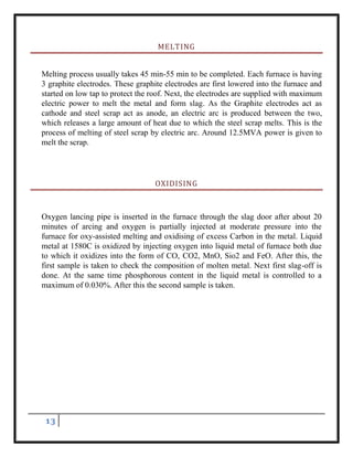 13
MELTING
Melting process usually takes 45 min-55 min to be completed. Each furnace is having
3 graphite electrodes. These graphite electrodes are first lowered into the furnace and
started on low tap to protect the roof. Next, the electrodes are supplied with maximum
electric power to melt the metal and form slag. As the Graphite electrodes act as
cathode and steel scrap act as anode, an electric arc is produced between the two,
which releases a large amount of heat due to which the steel scrap melts. This is the
process of melting of steel scrap by electric arc. Around 12.5MVA power is given to
melt the scrap.
OXIDISING
Oxygen lancing pipe is inserted in the furnace through the slag door after about 20
minutes of arcing and oxygen is partially injected at moderate pressure into the
furnace for oxy-assisted melting and oxidising of excess Carbon in the metal. Liquid
metal at 1580C is oxidized by injecting oxygen into liquid metal of furnace both due
to which it oxidizes into the form of CO, CO2, MnO, Sio2 and FeO. After this, the
first sample is taken to check the composition of molten metal. Next first slag-off is
done. At the same time phosphorous content in the liquid metal is controlled to a
maximum of 0.030%. After this the second sample is taken.
 